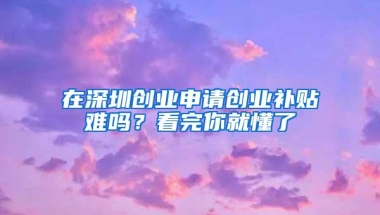 在深圳创业申请创业补贴难吗？看完你就懂了