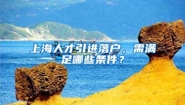 上海人才引进落户，需满足哪些条件？