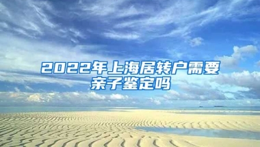 2022年上海居转户需要亲子鉴定吗