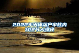 2022年天津落户审核内容细节大曝光