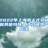 2022年上海市人才引进和其他特殊人才引进落户方法