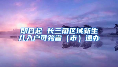 即日起 长三角区域新生儿入户可跨省（市）通办