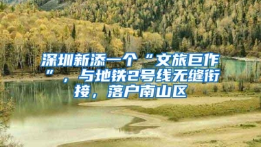 深圳新添一个“文旅巨作”，与地铁2号线无缝衔接，落户南山区