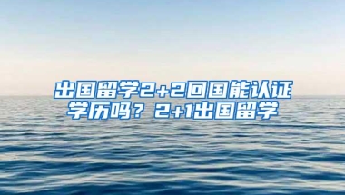 出国留学2+2回国能认证学历吗？2+1出国留学