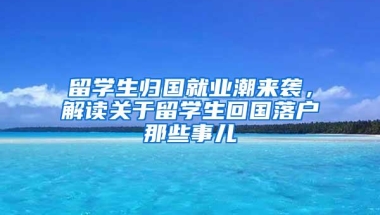 留学生归国就业潮来袭，解读关于留学生回国落户那些事儿