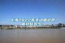 上海2022年支边回沪帮困补贴多少？