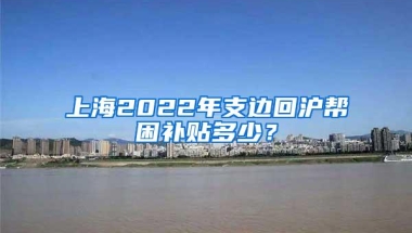 上海2022年支边回沪帮困补贴多少？