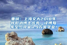 重磅：上海交大2018年将取消博士统考，读博每年至少可拿4.9万奖学金！