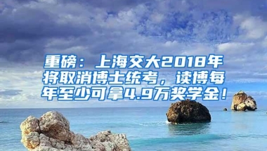 重磅：上海交大2018年将取消博士统考，读博每年至少可拿4.9万奖学金！