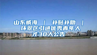 山东威海 ｜ 补贴补助 ｜ 环翠区引进优秀青年人才30人公告