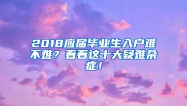 2018应届毕业生入户难不难？看看这十大疑难杂症！