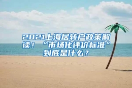 2021上海居转户政策解读！“市场化评价标准”到底是什么？