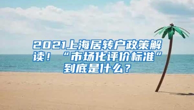 2021上海居转户政策解读！“市场化评价标准”到底是什么？