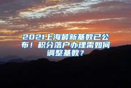 2021上海最新基数已公布！积分落户办理需如何调整基数？