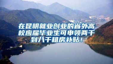 在昆明就业创业的省外高校应届毕业生可申领两千到八千租房补贴！