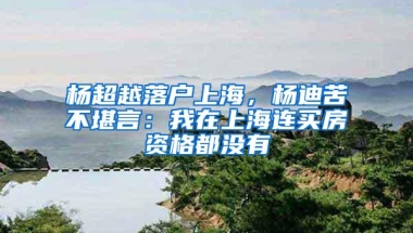 杨超越落户上海，杨迪苦不堪言：我在上海连买房资格都没有