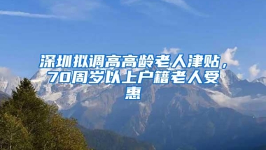 深圳拟调高高龄老人津贴，70周岁以上户籍老人受惠