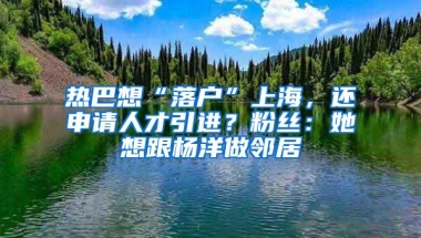 热巴想“落户”上海，还申请人才引进？粉丝：她想跟杨洋做邻居