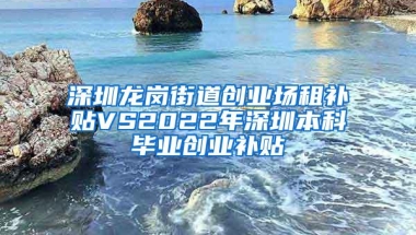 深圳龙岗街道创业场租补贴VS2022年深圳本科毕业创业补贴