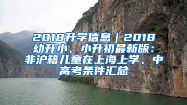 2018升学信息｜2018幼升小、小升初最新版：非沪籍儿童在上海上学、中高考条件汇总