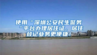 使用“深圳公安民生警务“平台办理居住证、居住登记业务更便捷！