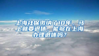 上海社保缴纳了10年，马上就要退休，能够在上海办理退休吗？