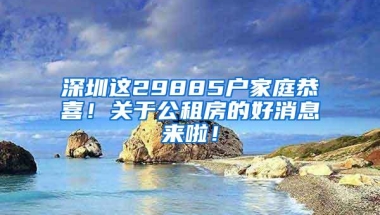 深圳这29885户家庭恭喜！关于公租房的好消息来啦！