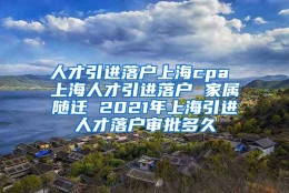 人才引进落户上海cpa 上海人才引进落户 家属随迁 2021年上海引进人才落户审批多久