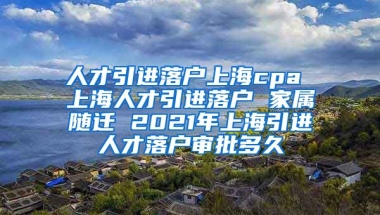 人才引进落户上海cpa 上海人才引进落户 家属随迁 2021年上海引进人才落户审批多久