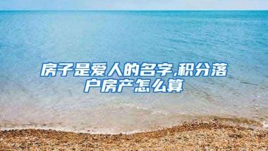 房子是爱人的名字,积分落户房产怎么算