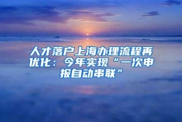 人才落户上海办理流程再优化：今年实现“一次申报自动串联”