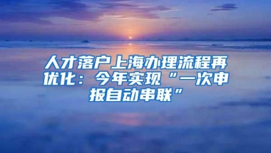 人才落户上海办理流程再优化：今年实现“一次申报自动串联”