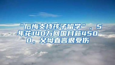 “后悔支持孩子留学”，5年花140万回国月薪4500，父母直言很受伤