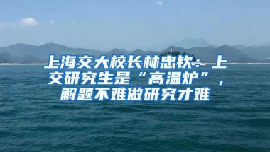 上海交大校长林忠钦：上交研究生是“高温炉”，解题不难做研究才难