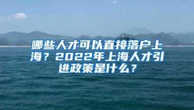 哪些人才可以直接落户上海？2022年上海人才引进政策是什么？