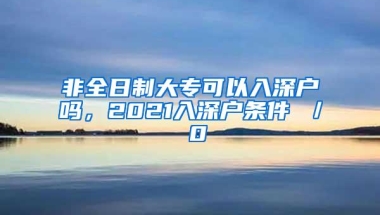 非全日制大专可以入深户吗，2021入深户条件 ／ 0