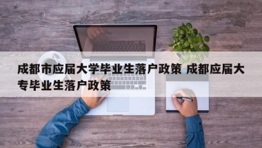 成都市应届大学毕业生落户政策 成都应届大专毕业生落户政策