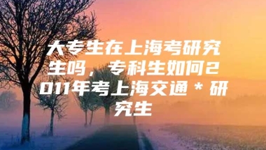 大专生在上海考研究生吗，专科生如何2011年考上海交通＊研究生