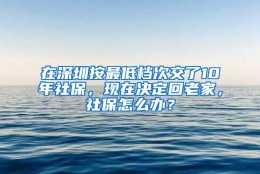 在深圳按最低档次交了10年社保，现在决定回老家，社保怎么办？