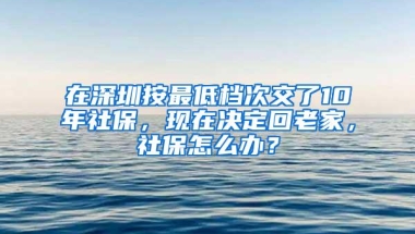 在深圳按最低档次交了10年社保，现在决定回老家，社保怎么办？