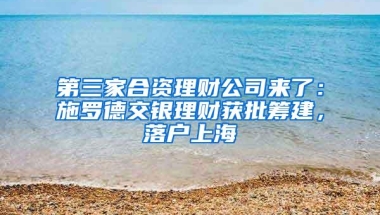 第三家合资理财公司来了：施罗德交银理财获批筹建，落户上海