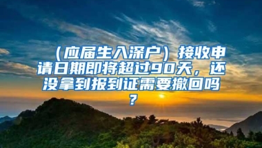 （应届生入深户）接收申请日期即将超过90天，还没拿到报到证需要撤回吗？