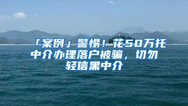 「案例」警惕！花50万托中介办理落户被骗，切勿轻信黑中介