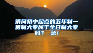 请问初中起点的五年制一贯制大专属于全日制大专吗？ 急！