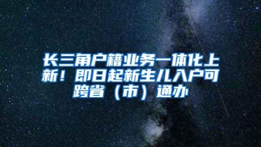 长三角户籍业务一体化上新！即日起新生儿入户可跨省（市）通办