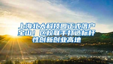 上海北大科技园正式落户宝山！区校联手打造标杆性创新创业高地