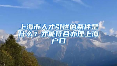 上海市人才引进的条件是什么？才能符合办理上海户口