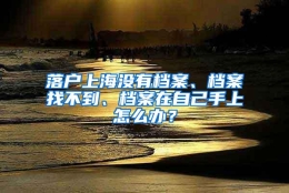 落户上海没有档案、档案找不到、档案在自己手上怎么办？