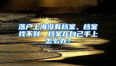 落户上海没有档案、档案找不到、档案在自己手上怎么办？