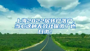 上海2022居转户落户，当心这种无效社保缴了也白缴！